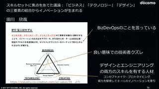 © 2017 NTT DOCOMO, INC. All rights reserved.
⽥川 欣哉
https://industry-co-creation.com/icc-salon/74 より
良い意味での技術者クズレ
BizDevOpsのことを⾔っている
デザインとエンジニアリング
の両⽅のスキルを有する⼈材
コンセプトメイク・プロトタイピング
能⼒を駆使して０→１のイノベーションを牽引
70
スキルセットに焦点をあてた議論：「ビジネス」「テクノロジー」「デザイン」
の三要素の結合からイノベーションが⽣まれる
 