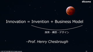 © 2017 NTT DOCOMO, INC. All rights reserved. 71
–Prof. Henry Chesbrough
Innovation = Invention + Business Model
探索・構想・デザイン
 