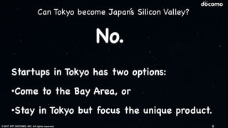 © 2017 NTT DOCOMO, INC. All rights reserved.
Startups in Tokyo has two options:

•Come to the Bay Area, or

•Stay in Tokyo but focus the unique product.
No.
9
Can Tokyo become Japan’s Silicon Valley?
 