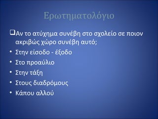 Ερωτηματολόγιο
Αν το ατύχημα συνέβη στο σχολείο σε ποιον
ακριβώς χώρο συνέβη αυτό;
• Στην είσοδο - έξοδο
• Στο προαύλιο
• Στην τάξη
• Στους διαδρόμους
• Κάπου αλλού
 