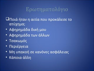 Ερωτηματολόγιο
Ποιά ήταν η αιτία που προκάλεσε το
ατύχημα;
• Αφηρημάδα δική μου
• Αφηρημάδα των άλλων
• Τσακωμός
• Περιέργεια
• Μη υπακοή σε κανόνες ασφάλειας
• Κάποια άλλη
 