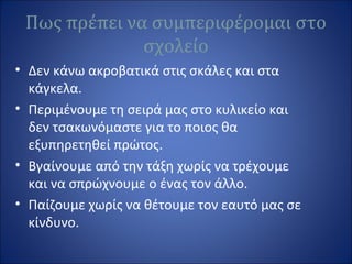 Πως πρέπει να συμπεριφέρομαι στο
σχολείο
• Δεν κάνω ακροβατικά στις σκάλες και στα
κάγκελα.
• Περιμένουμε τη σειρά μας στο κυλικείο και
δεν τσακωνόμαστε για το ποιος θα
εξυπηρετηθεί πρώτος.
• Βγαίνουμε από την τάξη χωρίς να τρέχουμε
και να σπρώχνουμε ο ένας τον άλλο.
• Παίζουμε χωρίς να θέτουμε τον εαυτό μας σε
κίνδυνο.
 