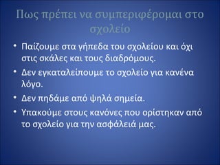 Πως πρέπει να συμπεριφέρομαι στο
σχολείο
• Παίζουμε στα γήπεδα του σχολείου και όχι
στις σκάλες και τους διαδρόμους.
• Δεν εγκαταλείπουμε το σχολείο για κανένα
λόγο.
• Δεν πηδάμε από ψηλά σημεία.
• Υπακούμε στους κανόνες που ορίστηκαν από
το σχολείο για την ασφάλειά μας.
 