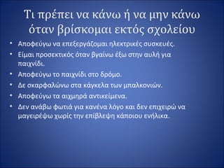 Τι πρέπει να κάνω ή να μην κάνω
όταν βρίσκομαι εκτός σχολείου
• Αποφεύγω να επεξεργάζομαι ηλεκτρικές συσκευές.
• Είμαι προσεκτικός όταν βγαίνω έξω στην αυλή για
παιχνίδι.
• Αποφεύγω το παιχνίδι στο δρόμο.
• Δε σκαρφαλώνω στα κάγκελα των μπαλκονιών.
• Αποφεύγω τα αιχμηρά αντικείμενα.
• Δεν ανάβω φωτιά για κανένα λόγο και δεν επιχειρώ να
μαγειρέψω χωρίς την επίβλεψη κάποιου ενήλικα.
 