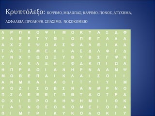 Κρυπτόλεξο: ΚΟΨΙΜΟ, ΜΩΛΩΠΑΣ, ΚΑΨΙΜΟ, ΠΟΝΟΣ, ΑΤΥΧΗΜΑ,
ΑΣΦΑΛΕΙΑ, ΠΡΟΛΗΨΗ, ΣΠΑΣΙΜΟ, ΝΟΣΟΚΟΜΕΙΟ
Λ Ρ Π Κ Ο Ψ Ι Μ Ο Κ Υ Α Σ Δ Φ
Ρ Α Ε Ρ Τ Υ Θ Ι Ο Π Ε Γ Α Λ Α
Α Χ Ζ Χ Ψ Ω Α Σ Φ Α Λ Ε Ι Α Δ
Τ Α Τ Δ Μ Ε Λ Ι Α Σ Δ Λ Φ Γ Δ
Υ Ν Χ Υ Ω Ω Ξ Υ Β Υ Β Σ Γ Ψ Κ
Χ Ι Λ Κ Λ Ξ Η Γ Φ Δ Κ Π Ι Ω Α
Η Π Ρ Α Ω Ι Α Ν Η Ρ Ν Α Α Μ Ψ
Μ Ο Β Ε Π Α Ι Κ Λ Α Ι Σ Ο Ι Ι
Α Ν Μ Λ Α Ι Α Ο Τ Τ Υ Ι Υ Ι Μ
Ρ Ο Ζ Ι Σ Ο Β Σ Ν Α Ν Μ Ρ Ν Ο
Π Σ Α Ε Ε Ε Γ Π Β Τ Α Ο Τ Ρ Α
Ο Χ Ι Π Ρ Ο Λ Η Ψ Η Μ Ι Ι Θ Κ
Τ Α Τ Ν Ο Σ Ο Κ Ο Μ Ε Ι Ο Π Α
Π Ι Μ Τ Ρ Ι Κ Υ Κ Ο Λ Ο Κ Ι Υ
 