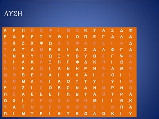 ΛΥΣΗ
Λ Ρ Π Κ Ο Ψ Ι Μ Ο Κ Υ Α Σ Δ Φ
Ρ Α Ε Ρ Τ Υ Θ Ι Ο Π Ε Γ Α Λ Α
Α Χ Ζ Χ Ψ Ω Α Σ Φ Α Λ Ε Ι Α Δ
Τ Α Τ Δ Μ Ε Λ Ι Α Σ Δ Λ Φ Γ Δ
Υ Ν Χ Υ Ω Ω Ξ Υ Β Υ Β Σ Γ Ψ Κ
Χ Ι Λ Κ Λ Ξ Η Γ Φ Δ Κ Π Ι Ω Α
Η Π Ρ Α Ω Ι Α Ν Η Ρ Ν Α Α Μ Ψ
Μ Ο Β Ε Π Α Ι Κ Λ Α Ι Σ Ο Ι Ι
Α Ν Μ Λ Α Ι Α Ο Τ Τ Υ Ι Υ Ι Μ
Ρ Ο Ζ Ι Σ Ο Β Σ Ν Α Ν Μ Ρ Ν Ο
Π Σ Α Ε Ε Ε Γ Π Β Τ Α Ο Τ Ρ Α
Ο Χ Ι Π Ρ Ο Λ Η Ψ Η Μ Ι Ι Θ Κ
Τ Α Τ Ν Ο Σ Ο Κ Ο Μ Ε Ι Ο Π Α
Π Ι Μ Τ Ρ Ι Κ Υ Κ Ο Λ Ο Κ Ι Υ
 