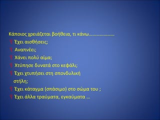 Κάποιος χρειάζεται βοήθεια, τι κάνω…………………
Έχει αισθήσεις;
Αναπνέει;
Χάνει πολύ αίμα;
Χτύπησε δυνατά στο κεφάλι;
Έχει χτυπήσει στη σπονδυλική
στήλη;
Έχει κάταγμα (σπάσιμο) στο σώμα του ;
Έχει άλλα τραύματα, εγκαύματα …
 