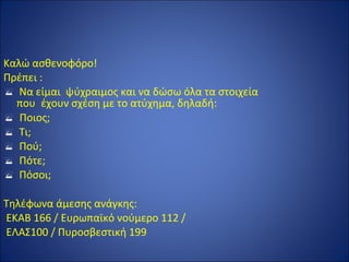 Καλώ ασθενοφόρο!
Πρέπει :
 Να είμαι ψύχραιμος και να δώσω όλα τα στοιχεία
που έχουν σχέση με το ατύχημα, δηλαδή:
 Ποιος;
 Τι;
 Πού;
 Πότε;
 Πόσοι;
Τηλέφωνα άμεσης ανάγκης:
ΕΚΑΒ 166 / Ευρωπαϊκό νούμερο 112 /
ΕΛΑΣ100 / Πυροσβεστική 199
 