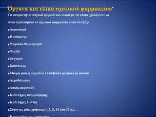 Όργανα και υλικά σχολικού φαρμακείου∗
Τα απαραίτητα ιατρικά όργανα και υλικά με τα οποία χρειάζεται να
είναι εξοπλισμένο το σχολικό φαρμακείο είναι τα εξής:
•Ακουστικό
•Πιεσόμετρο
•Ψηφιακό θερμόμετρο
•Ψαλίδι
•Ζυγαριά
•Σπάτουλες
•Μικρή φιάλη οξυγόνου (1 κυβικού μέτρου) με μάσκα
•Αεροθάλαμοι
•Ασκός αερισμού
•Καθετήρες αναρρόφησης
•Καθετήρες Levine
•Σύριγγες μίας χρήσεως 1, 2, 5, 10 και 20 κ.ε.
 