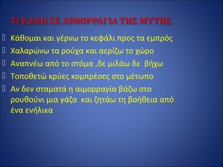  Κάθομαι και γέρνω το κεφάλι προς τα εμπρός
 Χαλαρώνω τα ρούχα και αερίζω το χώρο
 Αναπνέω από το στόμα ,δε μιλάω δε βήχω
 Τοποθετώ κρύες κομπρέσες στο μέτωπο
 Αν δεν σταματά η αιμορραγία βάζω στο
ρουθούνι μια γάζα και ζητάω τη βοήθεια από
ένα ενήλικα
 