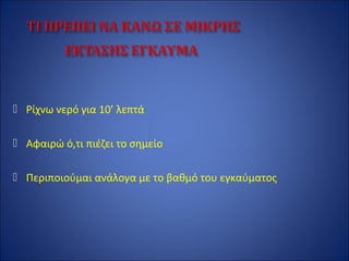  Ρίχνω νερό για 10’ λεπτά
 Αφαιρώ ό,τι πιέζει το σημείο
 Περιποιούμαι ανάλογα με το βαθμό του εγκαύματος
 