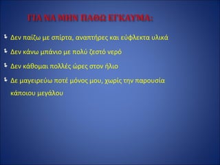 Δεν παίζω με σπίρτα, αναπτήρες και εύφλεκτα υλικά
Δεν κάνω μπάνιο με πολύ ζεστό νερό
Δεν κάθομαι πολλές ώρες στον ήλιο
Δε μαγειρεύω ποτέ μόνος μου, χωρίς την παρουσία
κάποιου μεγάλου
 
