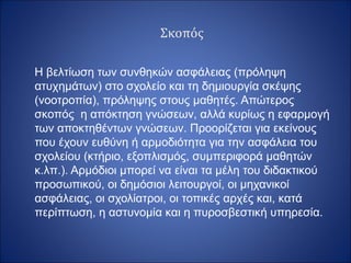 Σκοπός
H βελτίωση των συνθηκών ασφάλειας (πρόληψη
ατυχημάτων) στο σχολείο και τη δημιουργία σκέψης
(νοοτροπία), πρόληψης στους μαθητές. Απώτερος
σκοπός η απόκτηση γνώσεων, αλλά κυρίως η εφαρμογή
των αποκτηθέντων γνώσεων. Προορίζεται για εκείνους
που έχουν ευθύνη ή αρμοδιότητα για την ασφάλεια του
σχολείου (κτήριο, εξοπλισμός, συμπεριφορά μαθητών
κ.λπ.). Αρμόδιοι μπορεί να είναι τα μέλη του διδακτικού
προσωπικού, οι δημόσιοι λειτουργοί, οι μηχανικοί
ασφάλειας, οι σχολίατροι, οι τοπικές αρχές και, κατά
περίπτωση, η αστυνομία και η πυροσβεστική υπηρεσία.
 