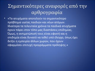 Σημαντικότερες αναφορές από την
αρθρογραφία
• «Τα ατυχήματα αποτελούν το σημαντικότερο
πρόβλημα υγείας παιδιών και νέων ατόμων.
Ιδιαίτερα τα τελευταία χρόνια τα παιδικά ατυχήματα
έχουν πάρει στον τόπο μας διαστάσεις επιδημίας.
Όμως, η αντιμετώπισή τους είναι εφικτή και η
επιδημία είναι δυνατό να τεθεί υπό έλεγχο, όπως έχει
δείξει η εμπειρία άλλων χωρών, που έχουν
εφαρμόσει επιτυχή προγράμματα πρόληψης.»
 