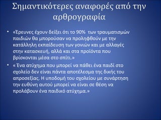 Σημαντικότερες αναφορές από την
αρθρογραφία
• «Έρευνες έχουν δείξει ότι το 90% των τραυματισμών
παιδιών θα μπορούσαν να προληφθούν με την
κατάλληλη εκπαίδευση των γονιών και με αλλαγές
στην κατασκευή, αλλά και στα προϊόντα που
βρίσκονται μέσα στο σπίτι.»
• « Ένα ατύχημα που μπορεί να πάθει ένα παιδί στο
σχολείο δεν είναι πάντα αποτέλεσμα της δικής του
απροσεξίας. Η υποδομή του σχολείου με συνάρτηση
την ευθύνη αυτού μπορεί να είναι σε θέση να
προλάβουν ένα παιδικό ατύχημα.»
 