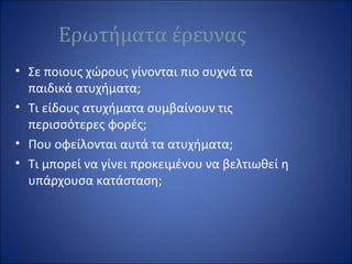 Ερωτήματα έρευνας
• Σε ποιους χώρους γίνονται πιο συχνά τα
παιδικά ατυχήματα;
• Τι είδους ατυχήματα συμβαίνουν τις
περισσότερες φορές;
• Που οφείλονται αυτά τα ατυχήματα;
• Τι μπορεί να γίνει προκειμένου να βελτιωθεί η
υπάρχουσα κατάσταση;
 