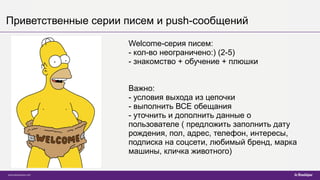Приветственные серии писем и push-сообщений
Welcome-серия писем:
- кол-во неограничено:) (2-5)
- знакомство + обучение + плюшки
Важно:
- условия выхода из цепочки
- выполнить ВСЕ обещания
- уточнить и дополнить данные о
пользователе ( предложить заполнить дату
рождения, пол, адрес, телефон, интересы,
подписка на соцсети, любимый бренд, марка
машины, кличка животного)
 