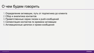 О чем будем говорить
1.Определение активации, путь от подписчика до клиента
2.Сбор и аналитика контактов
3.Приветственные серии писем и push-сообщений
4.Сегментация контактов по времени активации
5.Активационные цепочки и промо-сообщения
 
