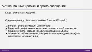 Активационные цепочки и промо-сообщения
Когда начинать активацию?
Среднее время до 1-го заказа по базе больше 365 дней:(
За отсчет начала активации можно брать:
● Моду выборки (значение, которое встречается наиболее часто)
● Медиану (число, которое находится посредине выборки)
● Абсолютно любое значение, которое вы считаете адекватным(тест
по времени, источнику и т.д.)
 
