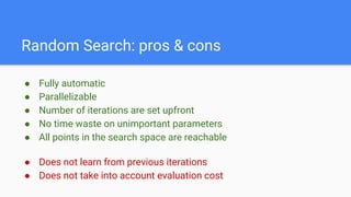 Random Search: pros & cons
● Fully automatic
● Parallelizable
● Number of iterations are set upfront
● No time waste on unimportant parameters
● All points in the search space are reachable
● Does not learn from previous iterations
● Does not take into account evaluation cost
 