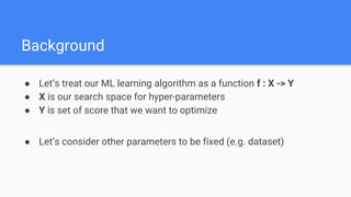 ● Let’s treat our ML learning algorithm as a function f : X -> Y
● X is our search space for hyper-parameters
● Y is set of score that we want to optimize
● Let’s consider other parameters to be fixed (e.g. dataset)
Background
 