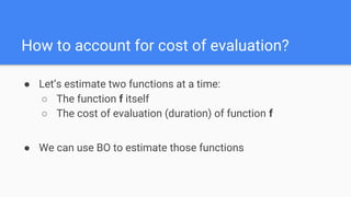 ● Let’s estimate two functions at a time:
○ The function f itself
○ The cost of evaluation (duration) of function f
● We can use BO to estimate those functions
How to account for cost of evaluation?
 