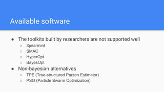 ● The toolkits built by researchers are not supported well
○ Spearmint
○ SMAC
○ HyperOpt
○ BayesOpt
● Non-bayesian alternatives
○ TPE (Tree-structured Parzen Estimator)
○ PSO (Particle Swarm Optimization)
Available software
 