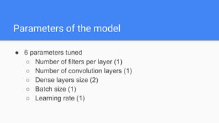 ● 6 parameters tuned
○ Number of filters per layer (1)
○ Number of convolution layers (1)
○ Dense layers size (2)
○ Batch size (1)
○ Learning rate (1)
Parameters of the model
 
