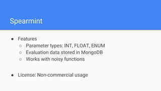 ● Features
○ Parameter types: INT, FLOAT, ENUM
○ Evaluation data stored in MongoDB
○ Works with noisy functions
● License: Non-commercial usage
Spearmint
 