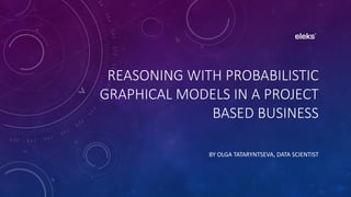 REASONING WITH PROBABILISTIC
GRAPHICAL MODELS IN A PROJECT
BASED BUSINESS
BY OLGA TATARYNTSEVA, DATA SCIENTIST
 
