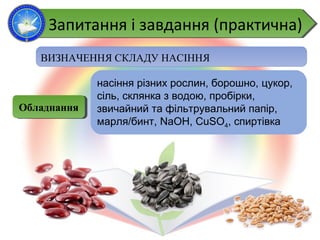 ВИЗНАЧЕННЯ СКЛАДУ НАСІННЯ
насіння різних рослин, борошно, цукор,
сіль, склянка з водою, пробірки,
звичайний та фільтрувальний папір,
марля/бинт, NaOH, CuSO4, спиртівка
ОбладнанняОбладнання
Запитання і завдання (практична)Запитання і завдання (практична)
 