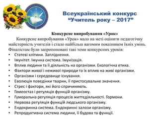 Конкурсне випробування «Урок»
Конкурсне випробування «Урок» мало на меті оцінити педагогічну
майстерність учителів і стало найбільш вагомим показником їхніх умінь.
Фіналістам були запропоновані такі теми конкурсних уроків:
• Статеві клітини. Запліднення.
• Імунітет. Імунна система. Імунізація.
• Вплив людини та її діяльність на організми. Екологічна етика.
• Фактори живої і неживої природи та їх вплив на живі організми.
• Організми і середовище існування.
• Еволюція поведінки тварин, її пристосувальне значення.
• Стрес і фактори, які його спричиняють.
• Гомеостаз і регуляція функцій організму.
• Гуморальна регуляція процесів життєдіяльності. Гормони.
• Нервова регуляція функцій людського організму.
• Ендокринна система. Ендокринні залози організму.
• Репродуктивна система людини, її будова та функції.
 