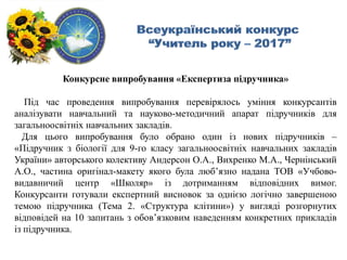 Конкурсне випробування «Експертиза підручника»
Під час проведення випробування перевірялось уміння конкурсантів
аналізувати навчальний та науково-методичний апарат підручників для
загальноосвітніх навчальних закладів.
Для цього випробування було обрано один із нових підручників –
«Підручник з біології для 9-го класу загальноосвітніх навчальних закладів
України» авторського колективу Андерсон О.А., Вихренко М.А., Чернінський
А.О., частина оригінал-макету якого була люб’язно надана ТОВ «Учбово-
видавничий центр «Школяр» із дотриманням відповідних вимог.
Конкурсанти готували експертний висновок за однією логічно завершеною
темою підручника (Тема 2. «Структура клітини») у вигляді розгорнутих
відповідей на 10 запитань з обов’язковим наведенням конкретних прикладів
із підручника.
 