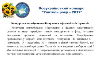 Конкурсне випробування «Тестування з фахової майстерності»
Конкурсне випробування «Тестування з фахової майстерності»
ставило за мету перевірити знання конкурсантів з фаху, методики
викладання предмета, психології та педагогіки. Випробування
проводилося у форматі комп’ютерного тестування (40 запитань: 5 –
психологія, 5 – педагогіка, 30 – питання з різних галузей біології, які
входять до шкільної програми). Тести містили завдання з вибором однієї
або декількох відповідей із запропонованих, установлення відповідності
логічно пов’язаних пар, установлення правильної послідовності.
 