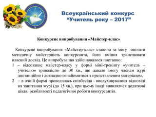 Конкурсне випробування «Майстер-клас»
Конкурсне випробування «Майстер-клас» ставило за мету оцінити
методичну майстерність конкурсанта, його вміння транслювати
власний досвід. Це випробування здійснювалося поетапно:
1 – відеозапис майстер-класу у формі міні-тренінгу «учитель –
учителю» тривалістю до 30 хв., що давало змогу членам журі
дистанційно і докладно ознайомитися з представленим матеріалом,
2 – в очній формі проводилась співбесіда - вислуховувалися відповіді
на запитання журі (до 15 хв.), при цьому іноді виявлялися додаткові
цікаві особливості педагогічної роботи конкурсантів.
 
