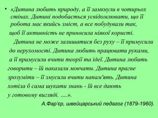 • «Дитина любить природу, а її замкнули в чотирьох
стінах. Дитині подобається усвідомлювати, що її
робота має якийсь зміст, а все побудували так,
щоб її активність не приносила ніякої користі.
Дитина не може залишатися без руху – її примусили
до нерухомості. Дитина любить працювати руками,
а її примусили вчити теорії та ідеї. Дитина любить
говорити – їй наказали мовчати. Дитина прагне
зрозуміти – її змусили вчити напам'ять. Дитина
хотіла б сама шукати знань - їй все дають
у готовому вигляді. ….».
А.Фар’єр, швейцарський педагог (1879-1960).
 