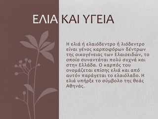Η ελιά ή ελαιόδεντρο ή λιόδεντρο
είναι γένος καρποφόρων δέντρων
της οικογένειας των Ελαιοειδών, το
οποίο συναντάται πολύ συχνά και
στην Ελλάδα. Ο καρπός του
ονομάζεται επίσης ελιά και από
αυτόν παράγεται το ελαιόλαδο. Η
ελιά υπήρξε το σύμβολο της θεάς
Αθηνάς.
ΕΛΙΑ ΚΑΙ ΥΓΕΙΑ
 