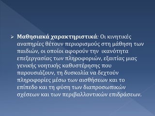  Μαθησιακά χαρακτηριστικά: Οι κινητικές
αναπηρίες θέτουν περιορισμούς στη μάθηση των
παιδιών, οι οποίοι αφορούν την ικανότητα
επεξεργασίας των πληροφοριών, εξαιτίας μιας
γενικής νοητικής καθυστέρησης που
παρουσιάζουν, τη δυσκολία να δεχτούν
πληροφορίες μέσω των αισθήσεων και το
επίπεδο και τη φύση των διαπροσωπικών
σχέσεων και των περιβαλλοντικών επιδράσεων.
 