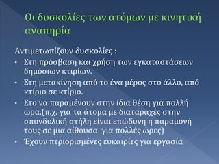 Αντιμετωπίζουν δυσκολίες :
• Στη πρόσβαση και χρήση των εγκαταστάσεων
δημόσιων κτιρίων.
• Στη μετακίνηση από το ένα μέρος στο άλλο, από
κτίριο σε κτίριο.
• Στο να παραμένουν στην ίδια θέση για πολλή
ώρα,(π.χ. για τα άτομα με διαταραχές στην
σπονδυλική στήλη είναι επώδυνη η παραμονή
τους σε μια αίθουσα για πολλές ώρες)
• Έχουν περιορισμένες ευκαιρίες για εργασία
 