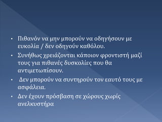 • Πιθανόν να μην μπορούν να οδηγήσουν με
ευκολία / δεν οδηγούν καθόλου.
• Συνήθως χρειάζονται κάποιον φροντιστή μαζί
τους για πιθανές δυσκολίες που θα
αντιμετωπίσουν.
• Δεν μπορούν να συντηρούν τον εαυτό τους με
ασφάλεια.
• Δεν έχουν πρόσβαση σε χώρους χωρίς
ανελκυστήρα
 