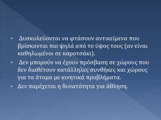 • Δυσκολεύονται να φτάσουν αντικείμενα που
βρίσκονται πιο ψηλά από το ύψος τους (αν είναι
καθηλωμένοι σε καροτσάκι).
• Δεν μπορούν να έχουν πρόσβαση σε χώρους που
δεν διαθέτουν κατάλληλες συνθήκες και χώρους
για τα άτομα με κινητικά προβλήματα.
• Δεν παρέχεται η δυνατότητα για άθληση.
 