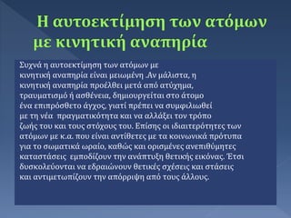 Συχνά η αυτοεκτίμηση των ατόμων με
κινητική αναπηρία είναι μειωμένη .Αν μάλιστα, η
κινητική αναπηρία προέλθει μετά από ατύχημα,
τραυματισμό ή ασθένεια, δημιουργείται στο άτομο
ένα επιπρόσθετο άγχος, γιατί πρέπει να συμφιλιωθεί
με τη νέα πραγματικότητα και να αλλάξει τον τρόπο
ζωής του και τους στόχους του. Επίσης οι ιδιαιτερότητες των
ατόμων με κ.α. που είναι αντίθετες με τα κοινωνικά πρότυπα
για το σωματικά ωραίο, καθώς και ορισμένες ανεπιθύμητες
καταστάσεις εμποδίζουν την ανάπτυξη θετικής εικόνας. Έτσι
δυσκολεύονται να εδραιώνουν θετικές σχέσεις και στάσεις
και αντιμετωπίζουν την απόρριψη από τους άλλους.
 