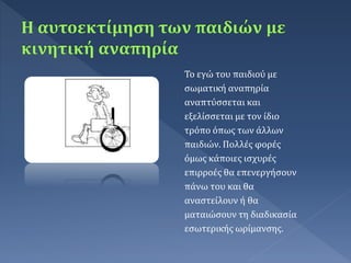 Το εγώ του παιδιού με
σωματική αναπηρία
αναπτύσσεται και
εξελίσσεται με τον ίδιο
τρόπο όπως των άλλων
παιδιών. Πολλές φορές
όμως κάποιες ισχυρές
επιρροές θα επενεργήσουν
πάνω του και θα
αναστείλουν ή θα
ματαιώσουν τη διαδικασία
εσωτερικής ωρίμανσης.
 