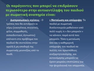 • Διαπροσωπικές σχέσεις : Ο
τρόπος που θα αντιδρούν οι
γύρω (οικογένεια, συγγενείς,
φίλοι, συμμαθητές,
εκπαιδευτικοί, άγνωστοι)
απέναντι στο πρόβλημα του
παιδιού θα συντελέσει στην
ομαλή ή μη αποδοχή της
σωματικής μειονεξίας από το
παιδί.
• Ματαίωση και απόρριψη: Τα
παιδιά με σωματική
δυσλειτουργία μαθαίνουν από
πολύ νωρίς τι « δεν μπορούν »
να κάνουν, παρά αυτά που
μπορούν. Τόσο η ματαίωση
όσο και η καθημερινή
απόρριψη του παιδιού σε
πολλές του προσπάθειες
ανεξαρτητοποίησης και
αυτονόμησης μπορούν να
έχουν μοιραίες επιπτώσεις για
την ψυχολογική του ισορροπία.
 