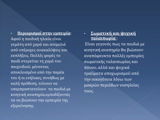 • Περιορισμοί στην εμπειρία:
Αφού η παιδική ηλικία είναι
γεμάτη από χαρά και ανεμελιά
από υπέροχες ανακαλύψεις και
εκπλήξεις. Πολλές φορές το
παιδί στερείται τη χαρά του
παιχνιδιού, μένοντας
αποκλεισμένο από την παρέα
του ή οι ενήλικες, συνήθως με
καλή πρόθεση, τείνουν να
υπερπροστατεύουν τα παιδιά με
κινητική αναπηρία,εμποδίζοντάς
τα να βιώσουν την εμπειρία της
εξερεύνησης.
• Σωματική και ψυχική
ταλαιπωρία :
Είναι γεγονός πως τα παιδιά με
κινητική αναπηρία θα βιώσουν
αναπόφευκτα πολλές εμπειρίες
σωματικής ταλαιπωρίας και
πόνου, αλλά και ψυχικά
τραύματα αποχωρισμού από
την οικογένεια λόγω των
μακρών περιόδων νοσηλείας
τους.
 