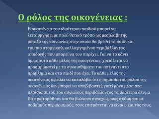 Η οικογένεια του ιδιαίτερου παιδιού μπορεί να
λειτουργήσει με πολύ θετικό τρόπο ως μεσολαβητής
μεταξύ της κοινωνίας στην οποία θα βρεθεί το παιδί και
του πιο στοργικού, καλλιεργημένου περιβάλλοντος
αποδοχής που μπορεί να του παρέχει. Για να το κάνει
όμως αυτό κάθε μέλος της οικογένειας, χρειάζεται να
προσαρμοστεί με τα συναισθήματα του απέναντι στο
πρόβλημα και στο παιδί που έχει. Το κάθε μέλος της
οικογένειας οφείλει να καταλάβει ότι η σημασία του ρόλου της
οικογένειας δεν μπορεί να υποβιβαστεί, γιατί μόνο μέσα στα
πλαίσια αυτού του ασφαλούς περιβάλλοντος τα ιδιαίτερα άτομα
Θα πρωτομάθουν και θα βιώνουν συνεχώς, πως ακόμη και με
σοβαρούς περιορισμούς, τους επιτρέπεται να είναι ο εαυτός τους.
 