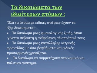 Όλα τα άτομα με ειδικές ανάγκες έχουν τα
εξής δικαιώματα :
 Το δικαίωμα μιας φυσιολογικής ζωής, όπου
γίνεται σεβαστή η ανθρώπινη αξιοπρέπειά τους
 Το δικαίωμα μιας κατάλληλης ιατρικής
φροντίδας, με όσα βοηθήματα και ειδικές
προσαρμογές χρειάζεται.
 Το δικαίωμα να συμμετέχουν στο νομικό και
πολιτικό σύστημα.
 