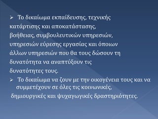 Το δικαίωμα εκπαίδευσης, τεχνικής
κατάρτισης και αποκατάστασης,
βοήθειας, συμβουλευτικών υπηρεσιών,
υπηρεσιών εύρεσης εργασίας και όποιων
άλλων υπηρεσιών που θα τους δώσουν τη
δυνατότητα να αναπτύξουν τις
δυνατότητες τους.
 Το δικαίωμα να ζουν με την οικογένεια τους και να
συμμετέχουν σε όλες τις κοινωνικές,
δημιουργικές και ψυχαγωγικές δραστηριότητες.
 