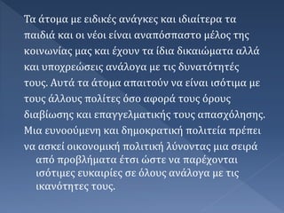 Τα άτομα με ειδικές ανάγκες και ιδιαίτερα τα
παιδιά και οι νέοι είναι αναπόσπαστο μέλος της
κοινωνίας μας και έχουν τα ίδια δικαιώματα αλλά
και υποχρεώσεις ανάλογα με τις δυνατότητές
τους. Αυτά τα άτομα απαιτούν να είναι ισότιμα με
τους άλλους πολίτες όσο αφορά τους όρους
διαβίωσης και επαγγελματικής τους απασχόλησης.
Μια ευνοούμενη και δημοκρατική πολιτεία πρέπει
να ασκεί οικονομική πολιτική λύνοντας μια σειρά
από προβλήματα έτσι ώστε να παρέχονται
ισότιμες ευκαιρίες σε όλους ανάλογα με τις
ικανότητες τους.
 