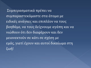 Συμπερασματικά πρέπει να
συμπαραστεκόμαστε στα άτομα με
ειδικές ανάγκες και επιπλέον να τους
βοηθάμε, να τους δείχνουμε αγάπη και να
νιώθουν ότι δεν διαφέρουν και δεν
μειονεκτούν σε κάτι σε σχέση με
εμάς, γιατί έχουν και αυτοί δικαίωμα στη
ζωή!
 